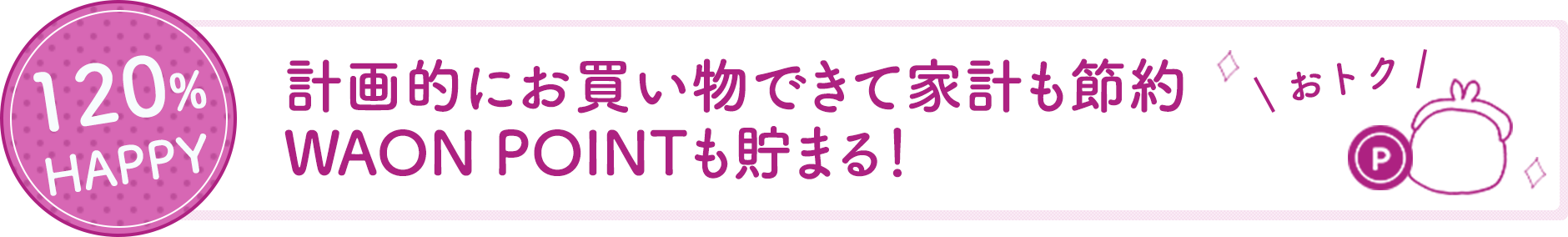 120%HAPPY 計画的にお買い物できて家計も節約。ワオンポイントも貯まる。おトク。