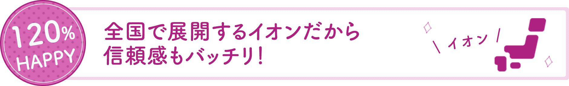 120%HAPPY 全国で展開するイオンだから信頼感もバッチリ！