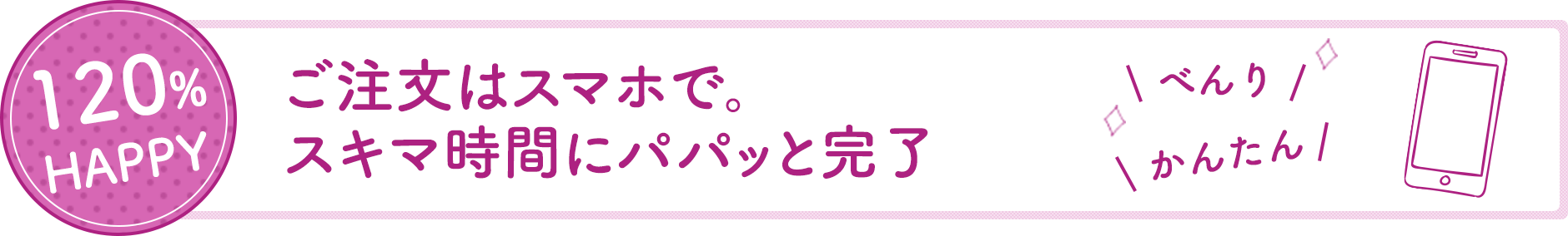 120%HAPPY ご注文はスマホで。隙間時間にパパッと完了。