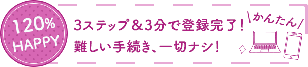 120%HAPPY 3ステップ&3分で登録完了！難しい手続き、一切ナシ！かんたん！