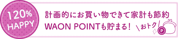 120%HAPPY 計画的にお買い物できて家計も節約。ワオンポイントも貯まる。おトク。