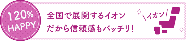 120%HAPPY 全国で展開するイオンだから信頼感もバッチリ！