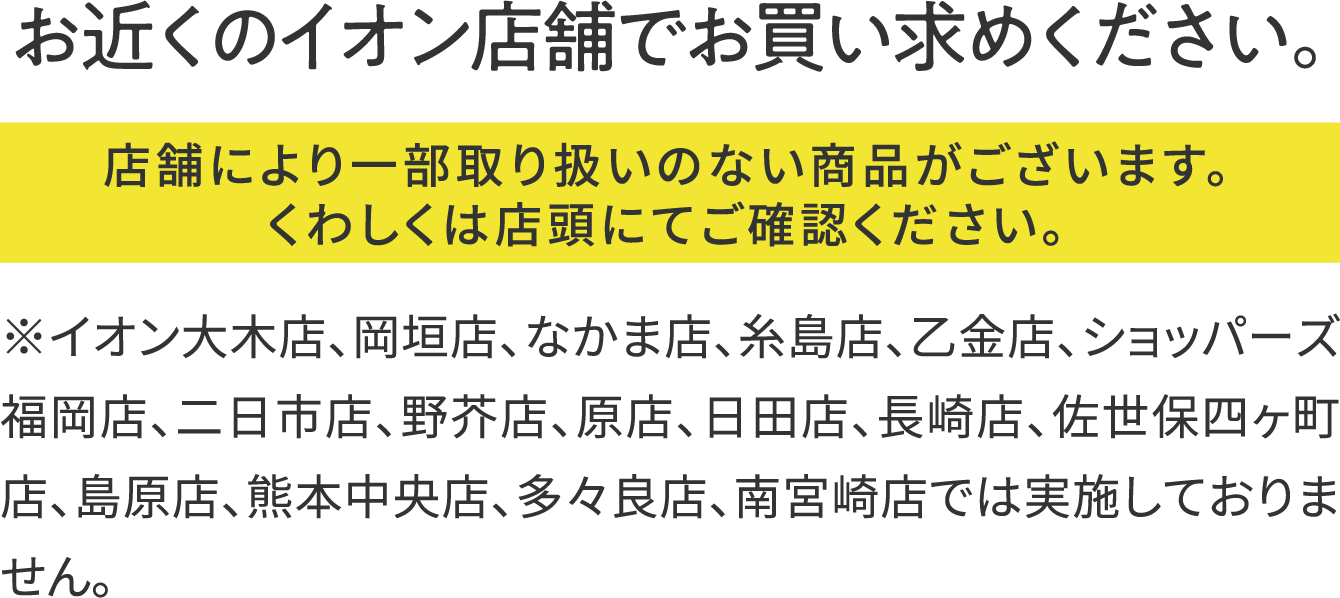 お近くのイオン店舗でお買い求めください。店舗により一部取り扱いのない商品がございます。くわしくは店頭にてご確認ください。※イオン大木店、岡垣店、なかま店、糸島店、乙金店、ショッパーズ福岡店、二日市店、野芥店、原店、日田店、長崎店、佐世保四ヶ町店、島原店、熊本中央店、多々良店、南宮崎店では実施しておりません。