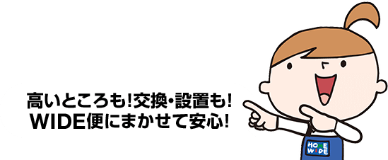 高いところも！交換・設置も！WIDE便にまかせて安心！