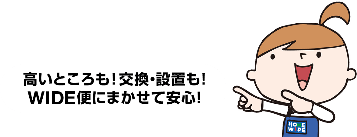 高いところも！交換・設置も！WIDE便にまかせて安心！